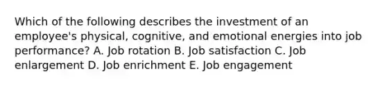 Which of the following describes the investment of an​ employee's physical,​ cognitive, and emotional energies into job​ performance? A. Job rotation B. Job satisfaction C. Job enlargement D. Job enrichment E. Job engagement