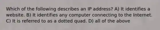 Which of the following describes an IP address? A) It identifies a website. B) It identifies any computer connecting to the Internet. C) It is referred to as a dotted quad. D) all of the above