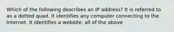 Which of the following describes an IP address? It is referred to as a dotted quad. It identifies any computer connecting to the Internet. It identifies a website. all of the above