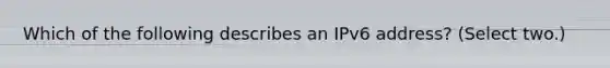 Which of the following describes an IPv6 address? (Select two.)