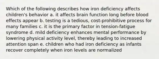 Which of the following describes how iron deficiency affects children's behavior a. it affects brain function long before blood effects appear b. testing is a tedious, cost-prohibitive process for many families c. it is the primary factor in tension-fatigue syndrome d. mild deficiency enhances mental performance by lowering physical activity level, thereby leading to increased attention span e. children who had iron deficiency as infants recover completely when iron levels are normalized