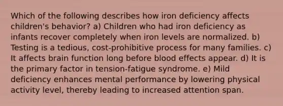 Which of the following describes how iron deficiency affects children's behavior? a) Children who had iron deficiency as infants recover completely when iron levels are normalized. b) Testing is a tedious, cost-prohibitive process for many families. c) It affects brain function long before blood effects appear. d) It is the primary factor in tension-fatigue syndrome. e) Mild deficiency enhances mental performance by lowering physical activity level, thereby leading to increased attention span.