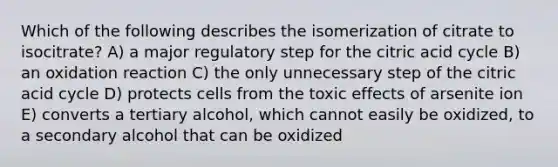 Which of the following describes the isomerization of citrate to isocitrate? A) a major regulatory step for the citric acid cycle B) an oxidation reaction C) the only unnecessary step of the citric acid cycle D) protects cells from the toxic effects of arsenite ion E) converts a tertiary alcohol, which cannot easily be oxidized, to a secondary alcohol that can be oxidized