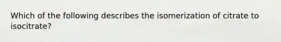 Which of the following describes the isomerization of citrate to isocitrate?