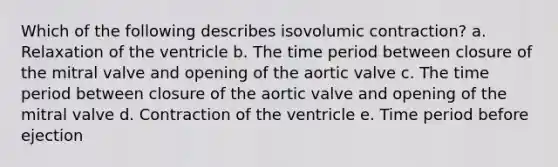 Which of the following describes isovolumic contraction? a. Relaxation of the ventricle b. The time period between closure of the mitral valve and opening of the aortic valve c. The time period between closure of the aortic valve and opening of the mitral valve d. Contraction of the ventricle e. Time period before ejection