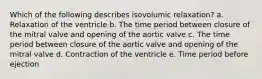 Which of the following describes isovolumic relaxation? a. Relaxation of the ventricle b. The time period between closure of the mitral valve and opening of the aortic valve c. The time period between closure of the aortic valve and opening of the mitral valve d. Contraction of the ventricle e. Time period before ejection