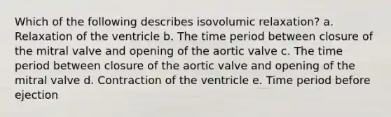 Which of the following describes isovolumic relaxation? a. Relaxation of the ventricle b. The time period between closure of the mitral valve and opening of the aortic valve c. The time period between closure of the aortic valve and opening of the mitral valve d. Contraction of the ventricle e. Time period before ejection