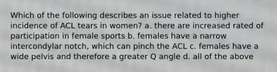 Which of the following describes an issue related to higher incidence of ACL tears in women? a. there are increased rated of participation in female sports b. females have a narrow intercondylar notch, which can pinch the ACL c. females have a wide pelvis and therefore a greater Q angle d. all of the above