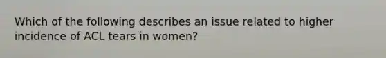 Which of the following describes an issue related to higher incidence of ACL tears in women?