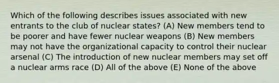 Which of the following describes issues associated with new entrants to the club of nuclear states? (A) New members tend to be poorer and have fewer nuclear weapons (B) New members may not have the organizational capacity to control their nuclear arsenal (C) The introduction of new nuclear members may set off a nuclear arms race (D) All of the above (E) None of the above