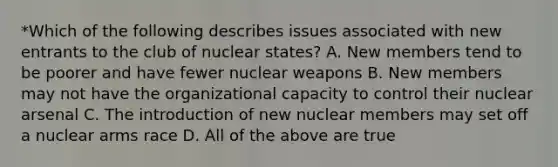 *Which of the following describes issues associated with new entrants to the club of nuclear states? A. New members tend to be poorer and have fewer nuclear weapons B. New members may not have the organizational capacity to control their nuclear arsenal C. The introduction of new nuclear members may set off a nuclear arms race D. All of the above are true