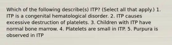 Which of the following describe(s) ITP? (Select all that apply.) 1. ITP is a congenital hematological disorder. 2. ITP causes excessive destruction of platelets. 3. Children with ITP have normal bone marrow. 4. Platelets are small in ITP. 5. Purpura is observed in ITP