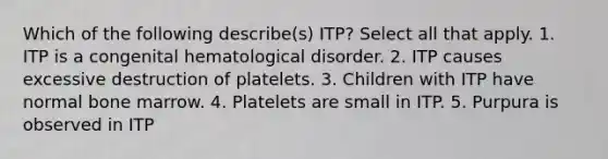 Which of the following describe(s) ITP? Select all that apply. 1. ITP is a congenital hematological disorder. 2. ITP causes excessive destruction of platelets. 3. Children with ITP have normal bone marrow. 4. Platelets are small in ITP. 5. Purpura is observed in ITP