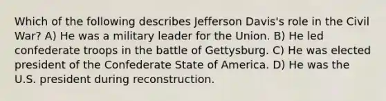 Which of the following describes Jefferson Davis's role in the Civil War? A) He was a military leader for the Union. B) He led confederate troops in the battle of Gettysburg. C) He was elected president of the Confederate State of America. D) He was the U.S. president during reconstruction.