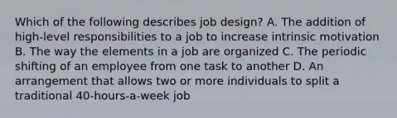 Which of the following describes job design? A. The addition of high-level responsibilities to a job to increase intrinsic motivation B. The way the elements in a job are organized C. The periodic shifting of an employee from one task to another D. An arrangement that allows two or more individuals to split a traditional 40-hours-a-week job