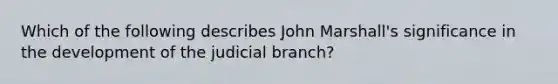 Which of the following describes John Marshall's significance in the development of the judicial branch?