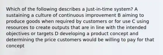 Which of the following describes a Just-in-time system? A sustaining a culture of continuous improvement B aiming to produce goods when required by customers or for use C using resources to create outputs that are in line with the intended objectives or targets D developing a product concept and determining the price customers would be willing to pay for that concept