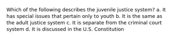 Which of the following describes the juvenile justice system? a. It has special issues that pertain only to youth b. It is the same as the adult justice system c. It is separate from the criminal court system d. It is discussed in the U.S. Constitution