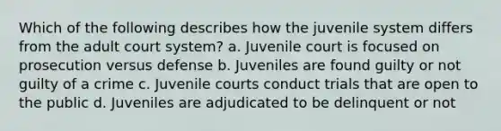 Which of the following describes how the juvenile system differs from the adult court system? a. Juvenile court is focused on prosecution versus defense b. Juveniles are found guilty or not guilty of a crime c. Juvenile courts conduct trials that are open to the public d. Juveniles are adjudicated to be delinquent or not