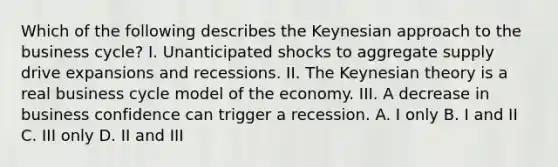 Which of the following describes the Keynesian approach to the business​ cycle? I. Unanticipated shocks to aggregate supply drive expansions and recessions. II. The Keynesian theory is a real business cycle model of the economy. III. A decrease in business confidence can trigger a recession. A. I only B. I and II C. III only D. II and III