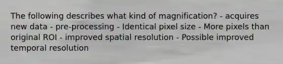 The following describes what kind of magnification? - acquires new data - pre-processing - Identical pixel size - More pixels than original ROI - improved spatial resolution - Possible improved temporal resolution