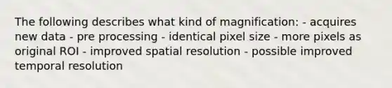 The following describes what kind of magnification: - acquires new data - pre processing - identical pixel size - more pixels as original ROI - improved spatial resolution - possible improved temporal resolution