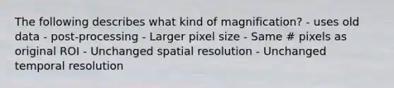 The following describes what kind of magnification? - uses old data - post-processing - Larger pixel size - Same # pixels as original ROI - Unchanged spatial resolution - Unchanged temporal resolution