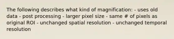 The following describes what kind of magnification: - uses old data - post processing - larger pixel size - same # of pixels as original ROI - unchanged spatial resolution - unchanged temporal resolution