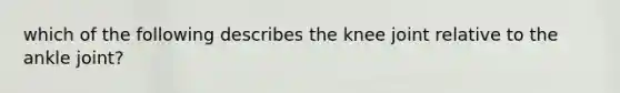 which of the following describes the knee joint relative to the ankle joint?