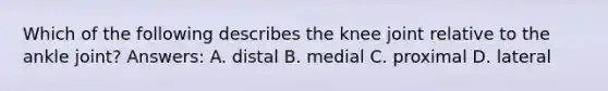 Which of the following describes the knee joint relative to the ankle joint? Answers: A. distal B. medial C. proximal D. lateral