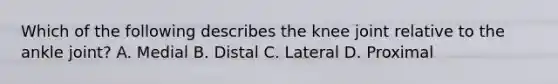 Which of the following describes the knee joint relative to the ankle joint? A. Medial B. Distal C. Lateral D. Proximal