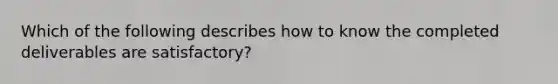 Which of the following describes how to know the completed deliverables are satisfactory?