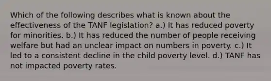 Which of the following describes what is known about the effectiveness of the TANF legislation? a.) It has reduced poverty for minorities. b.) It has reduced the number of people receiving welfare but had an unclear impact on numbers in poverty. c.) It led to a consistent decline in the child poverty level. d.) TANF has not impacted poverty rates.