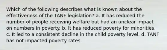 Which of the following describes what is known about the effectiveness of the TANF legislation? a. It has reduced the number of people receiving welfare but had an unclear impact on numbers in poverty. b. It has reduced poverty for minorities. c. It led to a consistent decline in the child poverty level. d. TANF has not impacted poverty rates.