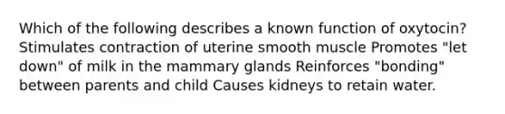 Which of the following describes a known function of oxytocin? Stimulates contraction of uterine smooth muscle Promotes "let down" of milk in the mammary glands Reinforces "bonding" between parents and child Causes kidneys to retain water.