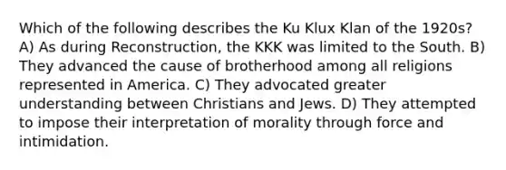 Which of the following describes the Ku Klux Klan of the 1920s? A) As during Reconstruction, the KKK was limited to the South. B) They advanced the cause of brotherhood among all religions represented in America. C) They advocated greater understanding between Christians and Jews. D) They attempted to impose their interpretation of morality through force and intimidation.