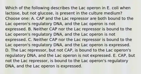 Which of the following describes the Lac operon in E. coli when lactose, but not glucose, is present in the culture medium?Choose one: A. CAP and the Lac repressor are both bound to the Lac operon's regulatory DNA, and the Lac operon is not expressed. B. Neither CAP nor the Lac repressor is bound to the Lac operon's regulatory DNA, and the Lac operon is not expressed. C. Neither CAP nor the Lac repressor is bound to the Lac operon's regulatory DNA, and the Lac operon is expressed. D. The Lac repressor, but not CAP, is bound to the Lac operon's regulatory DNA, and the Lac operon is not expressed. E. CAP, but not the Lac repressor, is bound to the Lac operon's regulatory DNA, and the Lac operon is expressed.