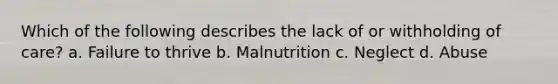 Which of the following describes the lack of or withholding of care? a. Failure to thrive b. Malnutrition c. Neglect d. Abuse