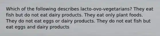 Which of the following describes lacto-ovo-vegetarians? They eat fish but do not eat dairy products. They eat only plant foods. They do not eat eggs or dairy products. They do not eat fish but eat eggs and dairy products