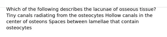 Which of the following describes the lacunae of osseous tissue? Tiny canals radiating from the osteocytes Hollow canals in the center of osteons Spaces between lamellae that contain osteocytes