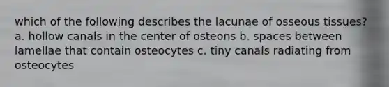 which of the following describes the lacunae of osseous tissues? a. hollow canals in the center of osteons b. spaces between lamellae that contain osteocytes c. tiny canals radiating from osteocytes