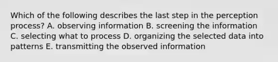 Which of the following describes the last step in the perception process? A. observing information B. screening the information C. selecting what to process D. organizing the selected data into patterns E. transmitting the observed information