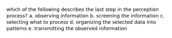 which of the following describes the last step in the perception process? a. observing information b. screening the information c. selecting what to process d. organizing the selected data into patterns e. transmitting the observed information