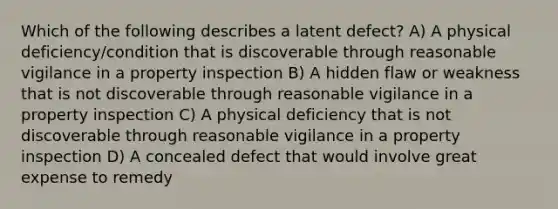 Which of the following describes a latent defect? A) A physical deficiency/condition that is discoverable through reasonable vigilance in a property inspection B) A hidden flaw or weakness that is not discoverable through reasonable vigilance in a property inspection C) A physical deficiency that is not discoverable through reasonable vigilance in a property inspection D) A concealed defect that would involve great expense to remedy