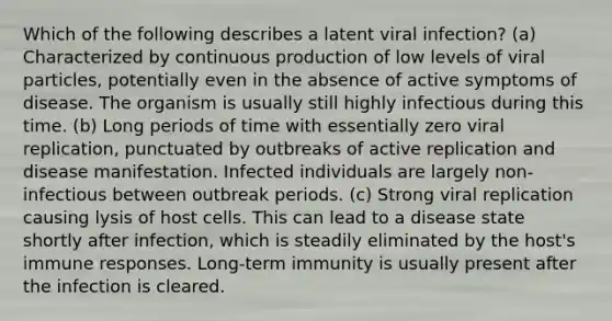 Which of the following describes a latent viral infection? (a) Characterized by continuous production of low levels of viral particles, potentially even in the absence of active symptoms of disease. The organism is usually still highly infectious during this time. (b) Long periods of time with essentially zero viral replication, punctuated by outbreaks of active replication and disease manifestation. Infected individuals are largely non-infectious between outbreak periods. (c) Strong viral replication causing lysis of host cells. This can lead to a disease state shortly after infection, which is steadily eliminated by the host's immune responses. Long-term immunity is usually present after the infection is cleared.