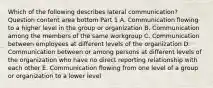 Which of the following describes lateral​ communication? Question content area bottom Part 1 A. Communication flowing to a higher level in the group or organization B. Communication among the members of the same workgroup C. Communication between employees at different levels of the organization D. Communication between or among persons at different levels of the organization who have no direct reporting relationship with each other E. Communication flowing from one level of a group or organization to a lower level