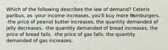 Which of the following describes the law of demand? Ceteris paribus, as -your income increases, you'll buy more hamburgers. -the price of peanut butter increases, the quantity demanded of jelly decreases. -the quantity demanded of bread increases, the price of bread falls. -the price of gas falls, the quantity demanded of gas increases.