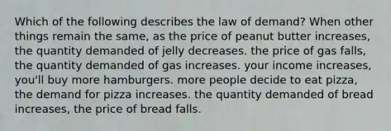 Which of the following describes the law of demand? When other things remain the same, as the price of peanut butter increases, the quantity demanded of jelly decreases. the price of gas falls, the quantity demanded of gas increases. your income increases, you'll buy more hamburgers. more people decide to eat pizza, the demand for pizza increases. the quantity demanded of bread increases, the price of bread falls.