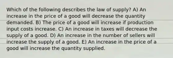 Which of the following describes the law of supply? A) An increase in the price of a good will decrease the quantity demanded. B) The price of a good will increase if production input costs increase. C) An increase in taxes will decrease the supply of a good. D) An increase in the number of sellers will increase the supply of a good. E) An increase in the price of a good will increase the quantity supplied.