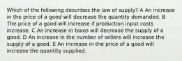 Which of the following describes the law of supply? A An increase in the price of a good will decrease the quantity demanded. B The price of a good will increase if production input costs increase. C An increase in taxes will decrease the supply of a good. D An increase in the number of sellers will increase the supply of a good. E An increase in the price of a good will increase the quantity supplied.